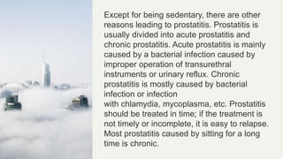Except for being sedentary, there are other
reasons leading to prostatitis. Prostatitis is
usually divided into acute prostatitis and
chronic prostatitis. Acute prostatitis is mainly
caused by a bacterial infection caused by
improper operation of transurethral
instruments or urinary reflux. Chronic
prostatitis is mostly caused by bacterial
infection or infection
with chlamydia, mycoplasma, etc. Prostatitis
should be treated in time; if the treatment is
not timely or incomplete, it is easy to relapse.
Most prostatitis caused by sitting for a long
time is chronic.
 