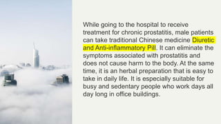 While going to the hospital to receive
treatment for chronic prostatitis, male patients
can take traditional Chinese medicine Diuretic
and Anti-inflammatory Pill. It can eliminate the
symptoms associated with prostatitis and
does not cause harm to the body. At the same
time, it is an herbal preparation that is easy to
take in daily life. It is especially suitable for
busy and sedentary people who work days all
day long in office buildings.
 