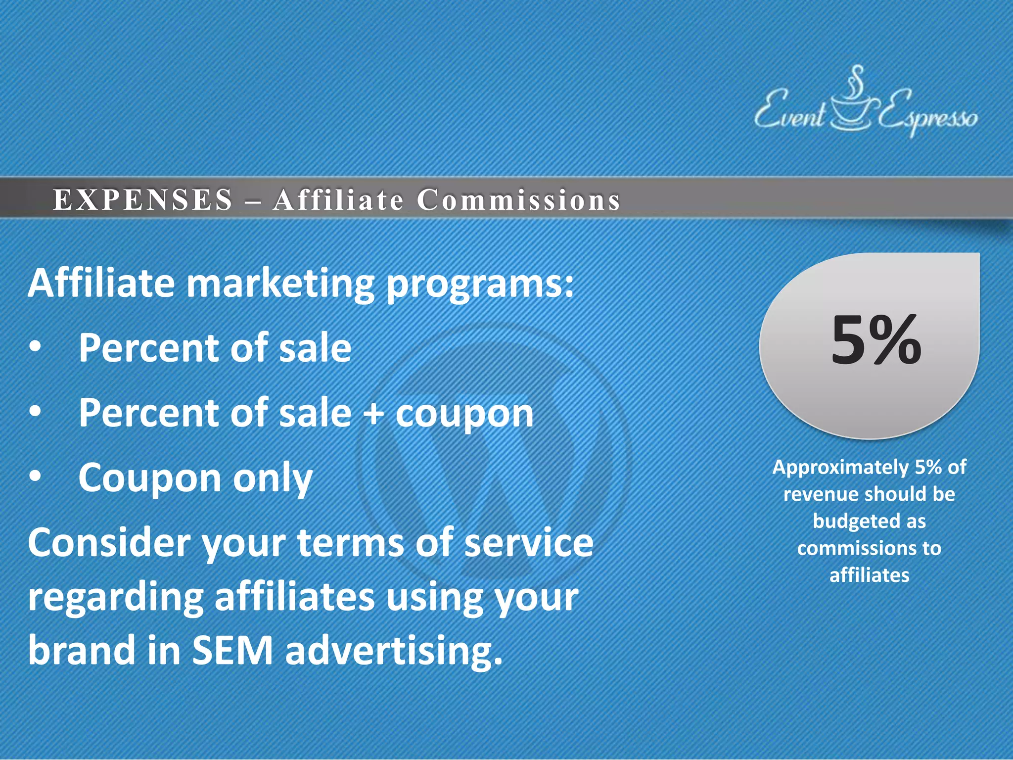 EXPENSES – Affiliate Commissions

Affiliate marketing programs:
• Percent of sale                        5%
• Percent of sale + coupon
• Coupon only                       Approximately 5% of
                                     revenue should be
                                         budgeted as
Consider your terms of service         commissions to
                                          affiliates
regarding affiliates using your
brand in SEM advertising.
 