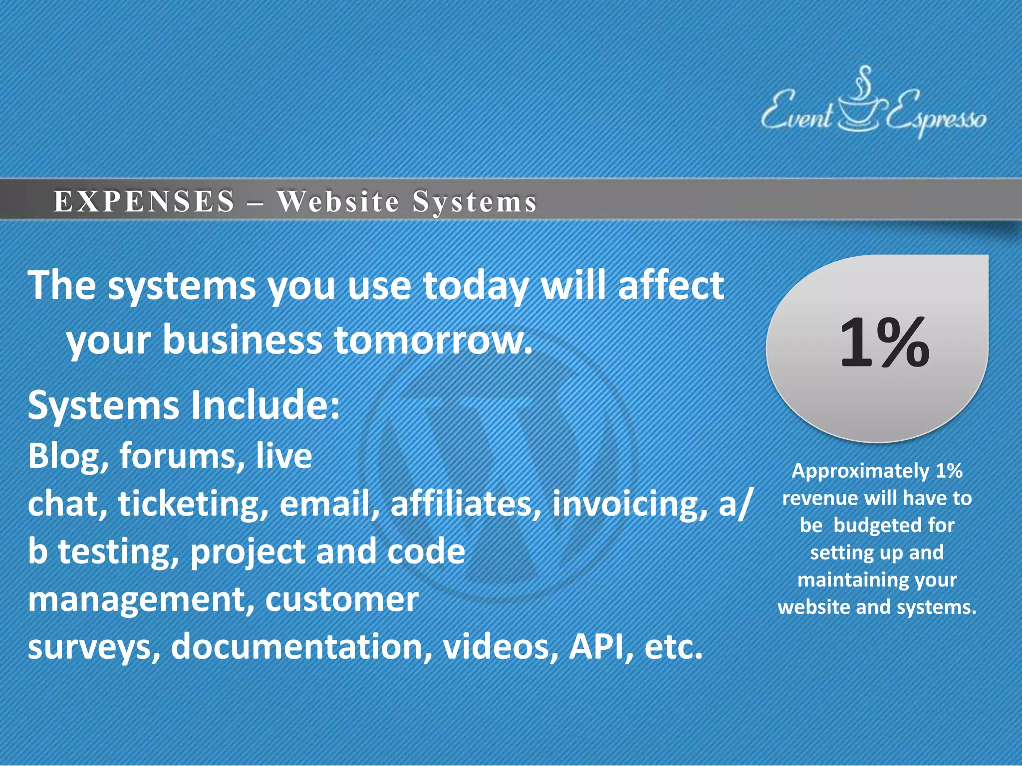 EXPENSES – Website Systems

The systems you use today will affect
  your business tomorrow.                                1%
Systems Include:
Blog, forums, live                                   Approximately 1%
chat, ticketing, email, affiliates, invoicing, a/   revenue will have to
                                                      be budgeted for
b testing, project and code                            setting up and
                                                      maintaining your
management, customer                                website and systems.
surveys, documentation, videos, API, etc.
 