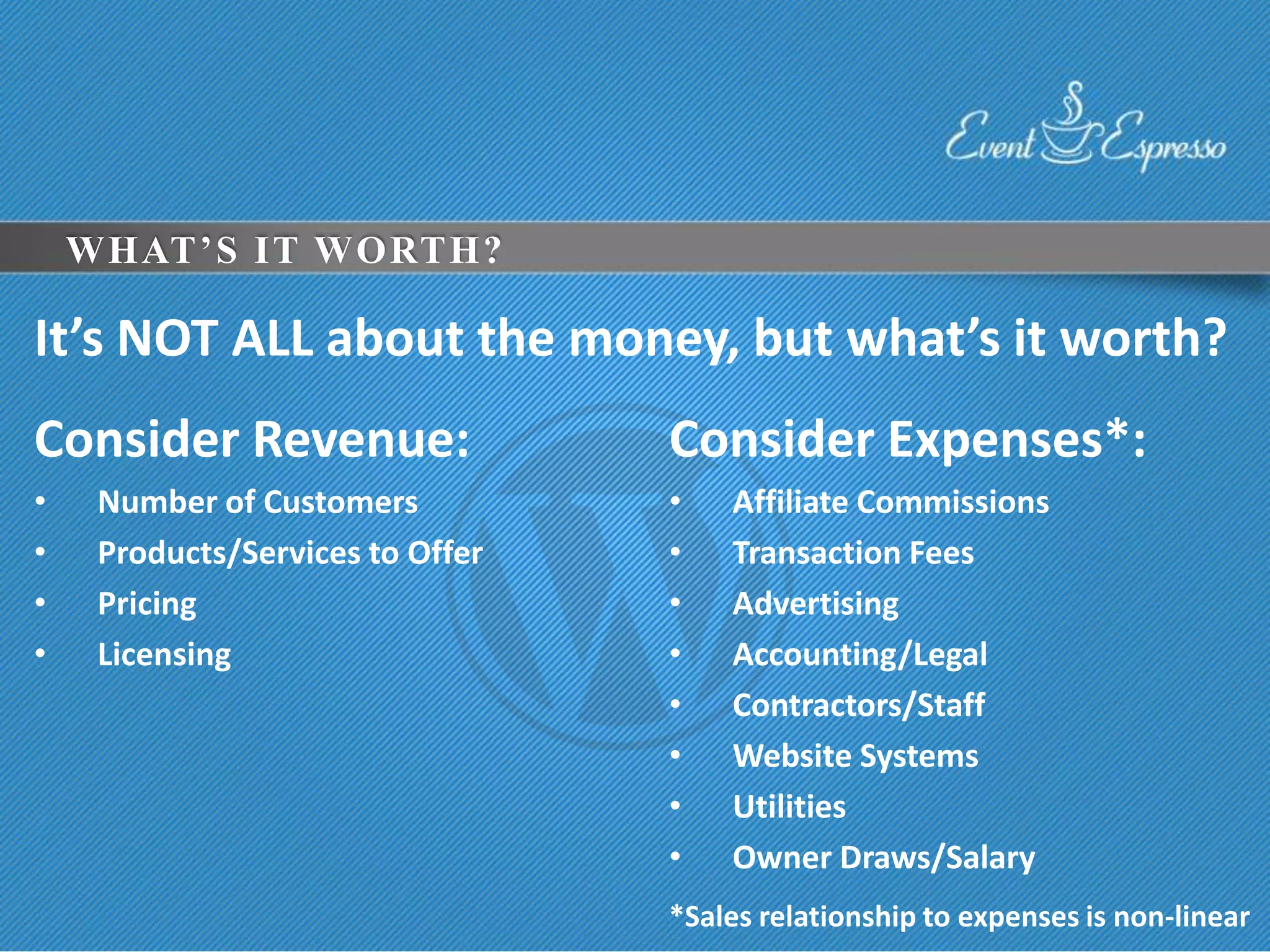 WHAT’S IT WORTH?

It’s NOT ALL about the money, but what’s it worth?
Consider Revenue:                 Consider Expenses*:
•    Number of Customers          •   Affiliate Commissions
•    Products/Services to Offer   •   Transaction Fees
•    Pricing                      •   Advertising
•    Licensing                    •   Accounting/Legal
                                  •   Contractors/Staff
                                  •   Website Systems
                                  •   Utilities
                                  •   Owner Draws/Salary
                                  *Sales relationship to expenses is non-linear
 