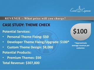REVENUE – What price will you charge?

CASE STUDY: THEME CHECK
Potential Services:                        $100
• Personal Theme Fixing: $50
• Developer Theme Fixing/Upgrade: $100*      *Approximate
                                          average revenue per
• Custom Theme Design: $8,000                  customer.

Potential Products:
• Premium Themes: $50
Total Revenue: $307,800
 