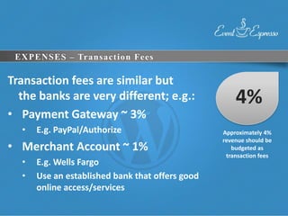 EXPENSES – Transaction Fees

Transaction fees are similar but
  the banks are very different; e.g.:                4%
• Payment Gateway ~ 3%
  •   E.g. PayPal/Authorize                      Approximately 4%
                                                 revenue should be
• Merchant Account ~ 1%                             budgeted as
                                                  transaction fees
  •   E.g. Wells Fargo
  •   Use an established bank that offers good
      online access/services
 
