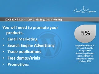 EXPENSES – Advertising/Marketing

You will need to promote your
  products.                               5%
• Email Marketing
• Search Engine Advertising         Approximately 5% of
                                     revenue should be
• Trade publications                     budgeted for
                                    Advertising/Marketi
                                      ng in addition to
• Free demos/trials                  affiliates for a total
                                        of about 10%.
• Promotions
 