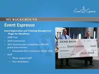 MY BACKGROUND

Event Espresso
Event Registration and Ticketing Management
    Plugin for WordPress
• 2009 Free
• 2010 Commercial
• 2011 Business plan competition, $40,000
   grand prize winners
     • Forecasted 2011 revenue to within .02%
• Staff
     • Three support staff
     • Four developers
 