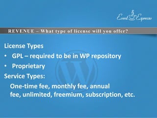 REVENUE – What type of license will you offer?


License Types
• GPL – required to be in WP repository
• Proprietary
Service Types:
  One-time fee, monthly fee, annual
  fee, unlimited, freemium, subscription, etc.
 