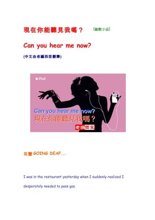 現在你能聽見我嗎？                                [幽默小品]



Can you hear me now?
(中文由老編西歪翻譯)




耳聾 GOING DEAF...




I was in the restaurant yesterday when I suddenly realized I

desperately needed to pass gas.
 