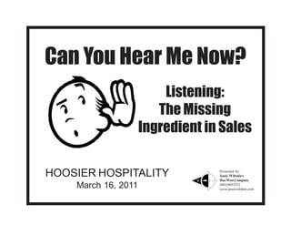 Can You Hear Me Now?
                         Listening:
                        The Missing
                     Ingredient in Sales


HOOSIER HOSPITALITY               Presented by:
                                  Janie Wiltshire
                                  Due West Company
    March 16, 2011                (843) 869-5252
                                  www.janiewiltshire.com
 