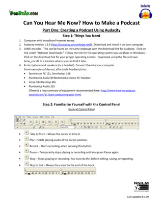 Can You Hear Me Now? How to Make a Podcast
                   Part One: Creating a Podcast Using Audacity
                                     Step 1: Things You Need
1. Computer with broadband Internet access.
2. Audacity version 1.2.6 (http://audacity.sourceforge.net/). Download and install it on your computer.
3. LAME encoder. This can be found on the same webpage with the download link for Audacity. Click on
   link under “Optional Downloads.” Follow the link for the operating system you use (Mac or Windows).
   Click on the download link for your proper operating system. Download, unzip the file and save
   lame_enc.dll to a location where you can find it later.
4. A microphone and speakers (or a headset). Connect them to your computer.
   Some examples of decent, affordable headsets/mics:
        Sennheiser PC 131, Sennheiser 166
        Plantronics Audio 90 Multimedia Stereo PC Headset
        Verse 524 Desktop Mic
        Plantronics Audio 325
        (There is a nice summary of equipment recommended here: http://www.how-to-podcast-
        tutorial.com/11-basic-podcasting-gear.htm).


                   Step 2: Familiarize Yourself with the Control Panel
                                          General Control Panel




         Skip to Start – Moves the cursor at time 0.
        Play – Starts playing audio at the cursor position.

        Record – Starts recording when pressing this button.

        Pause – Temporarily stops playing or recording until you press Pause again.

        Stop – Stops playing or recording. You must do this before editing, saving, or exporting.

        Skip to End – Moves the cursor to the end of the track.




                                                                                           Last updated 8.3.09
 