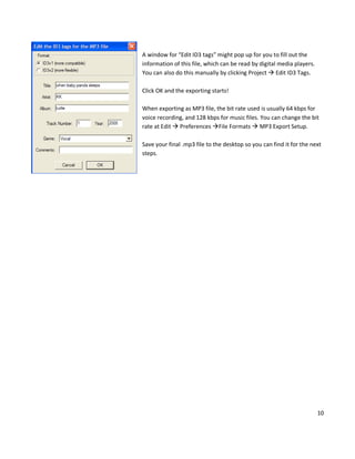A window for “Edit ID3 tags” might pop up for you to fill out the
information of this file, which can be read by digital media players.
You can also do this manually by clicking Project  Edit ID3 Tags.

Click OK and the exporting starts!

When exporting as MP3 file, the bit rate used is usually 64 kbps for
voice recording, and 128 kbps for music files. You can change the bit
rate at Edit  Preferences File Formats  MP3 Export Setup.

Save your final .mp3 file to the desktop so you can find it for the next
steps.




                                                                        10
 