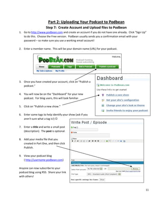 Part 2: Uploading Your Podcast to Podbean
                      Step 7: Create Account and Upload files to Podbean
1. Go to http://www.podbean.com and create an account if you do not have one already. Click “Sign Up”
   to do this. Choose the Free version. Podbean usually sends you a confirmation email with your
   password – so make sure you use a working email account!

2. Enter a member name. This will be your domain name (URL) for your podcast.




3. Once you have created your account, click on “Publish a
   podcast.”

4. You will now be on the “Dashboard” for your new
   podcast. For blog users, this will look familiar.

5. Click on “Publish a new show.”

6. Enter some tags to help identify your show (ask if you
   aren’t sure what a tag is!) 

7. Enter a title and write a small post
   (description). The post is optional.

8. Add your media file that you
   created in Part One, and then click
   Publish.

9. View your podcast blog
   ( http://username.podbean.com)

Anyone can now subscribe to your
podcast blog using RSS. Share your link
with others!



                                                                                                    11
 