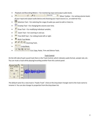 Playback and Recording Meters – For monitoring input and output audio levels.
                                                                     Mixer Toolbar – For setting volume levels
        of your input and output audio device and choosing your input source (i.e., an external mic).
            Selection Tool – For selecting the range of audio you want to edit or listen to.

            Envelop Tool – For changing the volume over time.

            Draw Tool – For modifying individual samples.
             Zoom Tool – For zooming in and out.
            Time Shift Tool – For sliding tracks left or right.
            Multi-Tool Mode.
                         Zooming Tools.
                 Undo/Redo.

                               Cut, Copy, Paste, Trim and Silence Tools.

                                                    Track Control
On the left side of each sound track there is the Track Control, which indicates audio format, sample rate, etc.
You can mute a track while playing/recording another from this control panel.




The default name for a new track is “Audio Track”. Click on the drop down triangle next to the track name to
rename it. You can also change its properties from the drop down list.




                                                                                                                   2
 