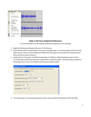 Step 3: Set Your Audacity Preferences
              It is recommended to set the Audacity preferences before your first recording.

1. Open the Preferences Window: Edit menu  Preferences.
2. Audio I/O tab: set the inputs based on your own recording setup. (i.e. Find your devices from the drop
   down menus) These are set to default at 44100 Hz for the sample rate and 16-bit for sample format –
   these are fine to leave as they are.
3. Quality tab: For CD quality, set Default Sample Rate to 44100 Hz, Default Sample Format to 16-bit.
   Tip: 16-bit takes up the least space and is equivalent to audio CD quality. 32-bit float takes up twice as
   much space but is much more flexible and the sound quality is better.




4. File Formats tab: for Uncompressed Export Format, choose WAV (for Windows) or AIFF (for Mac).



                                                                                                                3
 