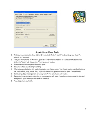 Step 4: Record Your Audio
1. Write out a sample script. Keep it brief (2-5 minutes). Writer’s block? Try describing your library’s
   services to a new user.
2. Test your microphone. In Windows, go to the Control Panel and then to Sounds and Audio Devices.
   Under the “Voice” tab, click on the “Test Hardware” button.
3. Make sure the recording environment is quiet.
4. Rehearse before you starting recording.
5. When you open Audacity, it is ready for you to record your audio. You should see the standard buttons
   (i.e. Play, Record, Stop, Pause, etc.). If you do not see this, go to File>New to open a new window.
6. Don’t worry about making errors or having “ums”. You can always edit it later.
7. If you need time during the recording to compose yourself, press Pause button to temporarily stop and
   then press it again when you are ready to continue.
8. Press Stop when you finish.




                                                                                                           4
 