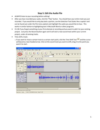 Step 5: Edit the Audio File
ALWAYS listen to your recording before editing!
After you have recorded your audio, click the “Play” button. You should hear your entire track you just
recorded. If you would like to only play back a portion, use the Selection Tool (looks like a capital I and
can be found just under the File menu option) and highlight the audio you would like to hear. This
works in similar fashion to highlighting text in Microsoft Word or other programs.
It’s OK if you forgot something at your first attempt at recording and you want to add it to your existing
project. Just press the Record button again and it will start a new sound track within your current
project, under all existing tracks.
Time shift a track:
o If you want to move a certain track to a certain start point, click the Time Shift Tool and the cursor
  will become a two-headed arrow. Click on the sound track you want to shift, drag it to the point you
  want it to start.




                                                                                                              5
 