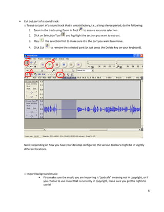 Cut out part of a sound track:
o To cut out part of a sound track that is unsatisfactory, i.e., a long silence period, do the following:
    1. Zoom in the track using Zoom In Tool         to ensure accurate selection.
    2. Click on Selection Tool      and highlight the section you want to cut out.
    3. Play        the selection first to make sure it is the part you want to remove.

    4. Click Cut       to remove the selected part (or just press the Delete key on your keyboard).




Note: Depending on how you have your desktop configured, the various toolbars might be in slightly
different locations.




o Import background music:
            First make sure the music you are importing is “podsafe” meaning not in copyright, or if
               you choose to use music that is currently in copyright, make sure you get the rights to
               use it!

                                                                                                            6
 