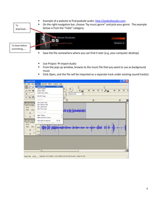    Example of a website to find podsafe audio: http://podsafeaudio.com.
    To                On the right navigation bar, choose “by music genre” and pick your genre. The example
    download…          below is from the “Indie” category.




To listen before
committing……
                      Save the file somewhere where you can find it later (e.g. your computer desktop)


                      Use Project  Import Audio
                      From the pop-up window, browse to the music file that you want to use as background
                       music
                      Click Open, and the file will be imported as a separate track under existing sound track(s)




                                                                                                                7
 