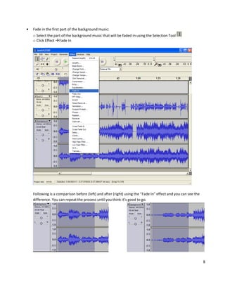 Fade in the first part of the background music:
o Select the part of the background music that will be faded in using the Selection Tool
o Click Effect Fade In




Following is a comparison before (left) and after (right) using the “Fade In” effect and you can see the
difference. You can repeat the process until you think it’s good to go.




                                                                                                           8
 