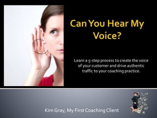 Learn a 5-step process to create the voice
of your customer and drive authentic
traffic to your coaching practice.
Kim Gray, My First Coaching Client
 