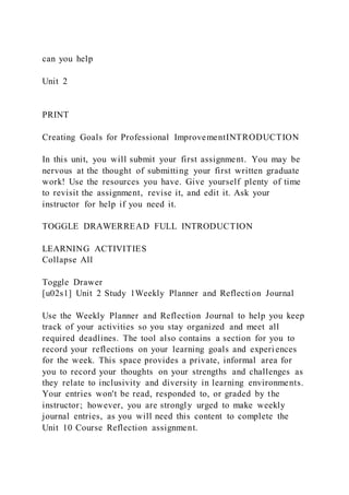 can you help
Unit 2
PRINT
Creating Goals for Professional ImprovementINTRODUCTION
In this unit, you will submit your first assignment. You may be
nervous at the thought of submitting your first written graduate
work! Use the resources you have. Give yourself plenty of time
to revisit the assignment, revise it, and edit it. Ask your
instructor for help if you need it.
TOGGLE DRAWERREAD FULL INTRODUCTION
LEARNING ACTIVITIES
Collapse All
Toggle Drawer
[u02s1] Unit 2 Study 1Weekly Planner and Reflection Journal
Use the Weekly Planner and Reflection Journal to help you keep
track of your activities so you stay organized and meet all
required deadlines. The tool also contains a section for you to
record your reflections on your learning goals and experi ences
for the week. This space provides a private, informal area for
you to record your thoughts on your strengths and challenges as
they relate to inclusivity and diversity in learning environments.
Your entries won't be read, responded to, or graded by the
instructor; however, you are strongly urged to make weekly
journal entries, as you will need this content to complete the
Unit 10 Course Reflection assignment.
 