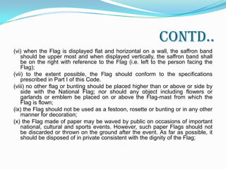 Contd..2.2 A member of public, a private organization or an educational institution may hoist/display the National Flag on all days and occasions, ceremonial or otherwise. Consistent with the dignity and honour of the National Flag -(i) whenever the National Flag is displayed, it should occupy the position of honour and should be distinctly placed;(ii) a damaged or dishevelled Flag should not be displayed;(iii) the Flag should not be flown from a single masthead simultaneously with any other flag or flags;(iv) the Flag should not be flown on any vehicle except in accordance with the provisions contained in Section IX of Part III of this Code;(v) when the Flag is displayed on a speaker’s platform, it should be flown on the speaker’s right as he faces the audience or flat against the wall, above and behind the speaker;