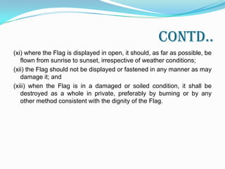 Contd..(vi) when the Flag is displayed flat and horizontal on a wall, the saffron band should be upper most and when displayed vertically, the saffron band shall be on the right with reference to the Flag (i.e. left to the person facing the Flag);(vii) to the extent possible, the Flag should conform to the specifications prescribed in Part I of this Code.(viii) no other flag or bunting should be placed higher than or above or side by side with the National Flag; nor should any object including flowers or garlands or emblem be placed on or above the Flag-mast from which the Flag is flown;(ix) the Flag should not be used as a festoon, rosette or bunting or in any other manner for decoration;(x) the Flag made of paper may be waved by public on occasions of important national, cultural and sports events. However, such paper Flags should not be discarded or thrown on the ground after the event. As far as possible, it should be disposed of in private consistent with the dignity of the Flag;