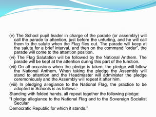SECTION II2.3 The National Flag may be hoisted in educational institutions (schools, colleges, sportscamps, scout camps, etc.) to inspire respect for the Flag. A model set of instructions forguidance is given below -(i) The School will assemble in open square formation with pupils forming the threesides and the Flag-staff at the centre of the fourth side. The Headmaster, the pupil leader and the person unfurling the Flag (if other than the Headmaster) will stand three paces behind the Flag-staff.(ii) The pupils will fall according to classes and in squads of ten (or other number according to strength). These squads will be arranged one behind the other. The pupil leader of the class will stand to the right of the first row of his class and the form master will stand three paces behind the last row of his class, towards the middle. The classes will be arranged along the square in the order of seniority with the seniormost class at the right end.(iii) The distance between each row should be at least one pace (30 inches); and the space between Form and Form should be the same.(iv) When each Form or Class is ready, the Class leader will step forward and salute the selected school pupil leader. As soon as all the Forms are ready, the school pupil leader will step up to the Headmaster and salute him. The Headmaster will return the salute. Then, the Flag will be unfurled. The School pupil leader may assist.