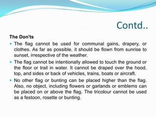 Rules and Regulations There are some rules and regulations upon how to fly the flag, based on the 26 January 2002 legislation. These include the following:	The Do's:The National Flag may be hoisted in educational institutions (schools, colleges, sports camps, scout camps, etc.) to inspire respect for the Flag. An oath of allegiance has been included in the flag hoisting in schools. A member of public, a private organization or an educational institution may hoist/display the National Flag on all days and occasions, ceremonial or otherwise consistent with the dignity and honour of the National Flag. Section 2 of the new code accepts the right of all private citizens to fly the flag on their premises. 
