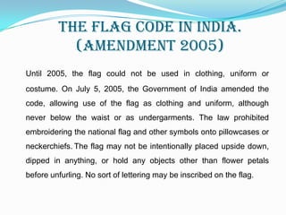 Contd..The Don'tsThe flag cannot be used for communal gains, drapery, or clothes. As far as possible, it should be flown from sunrise to sunset, irrespective of the weather. The flag cannot be intentionally allowed to touch the ground or the floor or trail in water. It cannot be draped over the hood, top, and sides or back of vehicles, trains, boats or aircraft. No other flag or bunting can be placed higher than the flag. Also, no object, including flowers or garlands or emblems can be placed on or above the flag. The tricolour cannot be used as a festoon, rosette or bunting.