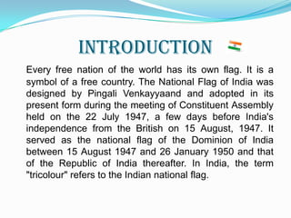 INTRODUCTION Every free nation of the world has its own flag. It is a symbol of a free country. The National Flag of India was designed by PingaliVenkayyaand and adopted in its present form during the meeting of Constituent Assembly held on the 22 July 1947, a few days before India's independence from the British on 15 August, 1947. It served as the national flag of the Dominion of India between 15 August 1947 and 26 January 1950 and that of the Republic of India thereafter. In India, the term "tricolour" refers to the Indian national flag. 