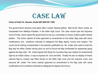 The Flag code in India. (Amendment 2005)Until 2005, the flag could not be used in clothing, uniform or costume. On July 5, 2005, the Government of India amended the code, allowing use of the flag as clothing and uniform, although never below the waist or as undergarments. The law prohibited embroidering the national flag and other symbols onto pillowcases or neckerchiefs.The flag may not be intentionally placed upside down, dipped in anything, or hold any objects other than flower petals before unfurling. No sort of lettering may be inscribed on the flag.