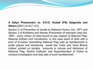 CASE LAWUnion of India Vs. NaveenJindal AIR 2004 SC 1559 	The government's decision took place after a public interest petition  filed by Mr. NavinJindal, an industrialist from Madhya Pradesh, in the Delhi High Court. The case moved upto the Supreme Court of India, which asked the government to set up a committee to review Jindal's public interest petition . The Union cabinet of India approved an amendment to the Indian flag code with some modifications and  conditions intended to safeguard the flags dignity, honour and respect. The courts found nothing unreasonable in the patriotic justification by  Mr. Jindal, who used to hoist the flag atop his office. Earlier having done so and he found the flag confiscated for apparently going against the flag code.  Mr. Jindal argued that flying his countries flag was indeed his fundamental right as an Indian citizen, a way to express his  love and faith.  Finally the ban on display of Indian national flag by Indians was lifted thanks to the Delhi high court and the supreme court, and ofcourse Mr. Jindal. The Union cabinet approved an amendment to the flag code with some modifications and conditions intended to safeguard its dignity and honour.