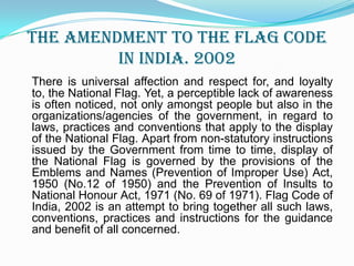 The Amendment to the Flag code in India. 2002There is universal affection and respect for, and loyalty to, the National Flag. Yet, a perceptible lack of awareness is often noticed, not only amongst people but also in the organizations/agencies of the government, in regard to laws, practices and conventions that apply to the display of the National Flag. Apart from non-statutory instructions issued by the Government from time to time, display of the National Flag is governed by the provisions of the  Emblems and Names (Prevention of Improper Use) Act, 1950 (No.12 of 1950) and the Prevention of Insults to National Honour Act, 1971 (No. 69 of 1971). Flag Code of India, 2002 is an attempt to bring together all such laws, conventions, practices and instructions for the guidance and benefit of all concerned.