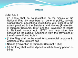 Part III of the Code relates to display of the National Flag by Central and State governments and their organisations and agencies.PART I National Flag shall be a tri-colour panel made up of three rectangular panels or subpanels of equal widths. The colour of the top panel shall be India saffron (Kesari) and that of the bottom panel shall be India green. The middle panel shall be white, bearing at its centre the design of Ashoka Chakra in navy blue colour with 24 equally spaced spokes. The Ashoka Chakra shall preferably be screen printed or otherwise printed or stenciled or suitably embroidered and shall be completely visible on both sides of the Flag in the centre of the white panel.The National Flag of India shall be made of hand spun and hand woven wool/cotton/silk khadi bunting.The National Flag shall be rectangular in shape. The ratio of the length to the height (width) of the Flag shall be 3:2.An appropriate size should be chosen for display. The flags of 450X300 mm size are intended for aircrafts on VVIP flights, 225X150 mm size for motor-cars and 150X100 mm size for table flags.