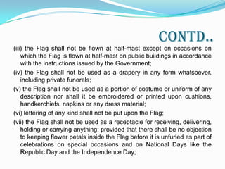 PART IISECTION I	2.1 There shall be no restriction on the display of the National Flag by members of general public, private organizations, educational institutions, etc., except to the extent provided in the Emblems and Names (Prevention of Improper Use) Act, 1950* and the Prevention of Insults to National Honour Act, 1971** and any other law enacted on the subject. Keeping in view the provisions of the aforementioned Acts -(i) the Flag shall not be used for commercial purposes in violation of the Emblem andNames (Prevention of Improper Use) Act, 1950;(ii) the Flag shall not be dipped in salute to any person or thing;