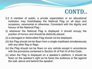 Cont..(viii) when used on occasions like unveiling of a statue, the Flag shall be displayed distinctly and separately and it shall not be used as a covering for the statue or monument;(ix) the Flag shall not be used to cover a speaker’s desk nor shall it be draped over a speaker’s platform;(x) the Flag shall not be intentionally allowed to touch the ground or the floor or trail in water;(xi) the Flag shall not be draped over the hood, top, sides or back of a vehicle, train, boat or an aircraft;(xii) the Flag shall not be used as a covering for a building; and(xiii) the Flag shall not be intentionally displayed with the “saffron” down.