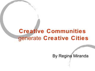 Creative Communities  generate  Creative Cities   By Regina Miranda 