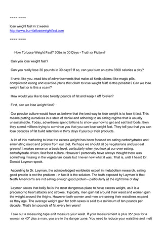 ==== ====

lose weight fast in 2 weeks
http://www.burnfatloseweightfast.com

==== ====



How To Lose Weight Fast? 30lbs in 30 Days - Truth or Fiction?

Can you lose weight fast?

Can you really lose 30 pounds in 30 days? If so, can you burn an extra 3500 calories a day?

I have, like you, read lots of advertisements that make all kinds claims: like magic pills,
complicated eating and exercise plans that claim to lose weight fast! Is this possible? Can we lose
weight fast or is this a scam?

How would you like to lose twenty pounds of fat and keep it off forever?

First, can we lose weight fast?

Our popular culture would have us believe that the best way to lose weight is to lose it fast. This
means putting ourselves in a state of denial and adhering to an eating regime that is usually
unsustainable. Today, advertisers spend billions to show you how to get and eat fast foods, then
they spend millions trying to convince you that you can lose weight fast. They tell you that you can
lose decades of fat build retention in thirty days if you buy their products.

A lot of this marketing to lose the excess weight has been focused on eating carbohydrates and
eliminating meat and protein from our diet. Perhaps we should all be vegetarians and just eat
greens! It makes sense on a basic level, particularly when you look at our over eating,
carbohydrate driven, fast food culture. However I personally have always thought there was
something missing in the vegetarian ideals but I never new what it was. That is, until I heard Dr.
Donald Layman speak.

According to Dr. Layman, the acknowledged worldwide expert in metabolism research, eating
good protein is not the problem - in fact it is the solution. The truth exposed by Layman is that
North American's are not eating enough good protein - particularly at the right time of day!

Layman states that belly fat is the most dangerous place to have excess weight, as it is a
precursor to heart attacks and strokes. Typically, men gain fat around their waist and women gain
the weight around the thighs. However both women and men are seeing their waistlines expand
as they age. The average weight gain for both sexes is said to a minimum of ten pounds per
decade. That's ten pounds of fat every ten years!

Take out a measuring tape and measure your waist. If your measurement is plus 35" plus for a
woman or 40" plus a man, you are in the danger zone. You need to reduce your waistline and melt
 