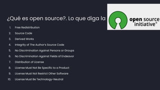 ¿Qué es open source?. Lo que diga la
1. Free Redistribution
2. Source Code
3. Derived Works
4. Integrity of The Author’s Source Code
5. No Discrimination Against Persons or Groups
6. No Discrimination Against Fields of Endeavor
7. Distribution of License
8. License Must Not Be Specific to a Product
9. License Must Not Restrict Other Software
10. License Must Be Technology-Neutral
 