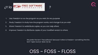 ¿Y la ?
1. Use: Freedom to run the program as you wish, for any purpose
2. Study: Freedom to study how the program works, and change it as you wish
3. Share: Freedom to redistribute copies, so you can help others
4. Improve: Freedom to distribute copies of your modified version to others
We prefer the term “free software” because it refers to freedom—something that the
term “open source“ does not do.
OSS ~ FOSS ~ FLOSS
 
