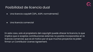 Posibilidad de licencia dual
● Una licencia copyleft (GPL, AGPL normalmente)
● Una licencia comercial
En este caso, solo el propietario del copyright puede ofrecer la licencia, lo que
implica que si aceptas contribuciones externas no podrás incorporarlas en la
licencia comercial, que es el motivo por el que muchos proyectos te piden
firmar un Contributor License Agreement.
 