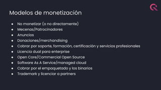 Modelos de monetización
● No monetizar (o no directamente)
● Mecenas/Patrocinadores
● Anuncios
● Donaciones/merchandising
● Cobrar por soporte, formación, certificación y servicios profesionales
● Licencia dual para enterprise
● Open Core/Commercial Open Source
● Software As A Service/managed cloud
● Cobrar por el empaquetado y los binarios
● Trademark y licenciar a partners
 