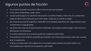 Algunos puntos de fricción
● Si tu proyecto se puede usar gratis, es difícil convencer para que te paguen
● Si hay varios contribuidores, ¿Quién cobra?
● Aunque quieras pagar a los voluntarios del proyecto, si ya tienen trabajos y hacen esto en su tiempo libre,
puede ser difícil convencerles para que cobren dinero. Puede que su contrato lo impida.
● Hay mecenas que querrán pagarte por desarrollar funcionalidades específicas, pero seguramente no para
mantenimiento o bugs generales
● Las donaciones suelen ser de desarrolladores individuales. Las empresas prefieren pagar contra factura. Es
difícil escalar con donaciones
● Si no estás establecido como empresa, puede ser complicado recibir dinero.
● Si te estableces como empresa, es posible que necesites mucho dinero para empezar, sobre todo si quieres
tener un equipo core.
● Si tienes un modelo Open Core y alguien de tu comunidad quiere contribuir al proyecto abierto una
funcionalidad que tú ofreces como propietaria, ¿Qué haces?
 
