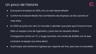 Un poco de historia
● El proyecto empieza en 2014, con un solo desarrollador
● Conforme el desarrollador iba cambiando de empresa, se iba usando en
más sitios
● En 2020 se junta con otro co-founder y deciden que para que funcione hace
falta un equipo core de ingeniería, y para eso se necesita dinero.
Consiguieron entrar en YC y luego levantar una ronda de $12MM, con la que
contratar al equipo (yo entre ellos)
● Al principio solo teníamos ingresos por soporte ad-hoc, pero eso no escalaba
 