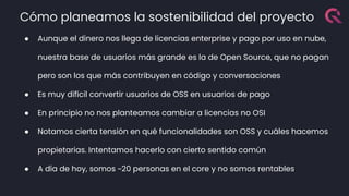 Cómo planeamos la sostenibilidad del proyecto
● Aunque el dinero nos llega de licencias enterprise y pago por uso en nube,
nuestra base de usuarios más grande es la de Open Source, que no pagan
pero son los que más contribuyen en código y conversaciones
● Es muy difícil convertir usuarios de OSS en usuarios de pago
● En principio no nos planteamos cambiar a licencias no OSI
● Notamos cierta tensión en qué funcionalidades son OSS y cuáles hacemos
propietarias. Intentamos hacerlo con cierto sentido común
● A día de hoy, somos ~20 personas en el core y no somos rentables
 
