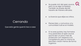 Cerrando
Que esta gente querrá irse a casa
● Se puede vivir del open source,
pero no es algo inmediato.
También se puede decidir
hacerlo de manera altruista.
● La licencia que elijas es crítica.
● Planea bien, y comunica, a tu
comunidad cuál es el modelo.
● Si no eres purista, hay formatos
muy parecidos al open source
que te dan un poco más de
protección con respecto a la
competencia, pero lo mismo te
permiten crecer menos de forma
orgánica
 
