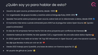 ¿Quién soy yo para hablar de esto?
● Usuario de open source, profesionalmente, desde ~1999 👴
● Co-organizador de grupos locales y eventos sobre el lenguaje Ruby 2006-2012 💎
● Speaker frecuente sobre proyectos open source, sobre todo en lo relacionado a datos, desde 2006 🗣
● El momento más tenso cuando entrevisté para AWS fue al preguntar sobre Open Source 🙊 (spoiler:
pasé la entrevista)
● En dos de mis empresas hemos hecho fork de otros proyectos por conflictos de intereses 👀
● Asistente habitual de FOSDEM, he sido speaker (x3) y organizador de una sala sobre datos rápidos🔥
● En 2023 OpenUK me metió en la lista “UK Top 100 influencers in Open Source”, pero me sacaron cuando
les dije que llevaba 4 años sin vivir en UK 💔
● Desde 2022 trabajo para QuestDB, una base de datos con licencia Apache 2.0 💰
● Mi usuario de github es ´javier´ 😂
 