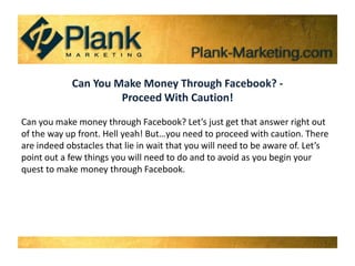 Can You Make Money Through Facebook? - Proceed With Caution! Can you make money through Facebook? Let’s just get that answer right out of the way up front. Hell yeah! But…you need to proceed with caution. There are indeed obstacles that lie in wait that you will need to be aware of. Let’s point out a few things you will need to do and to avoid as you begin your quest to make money through Facebook. 