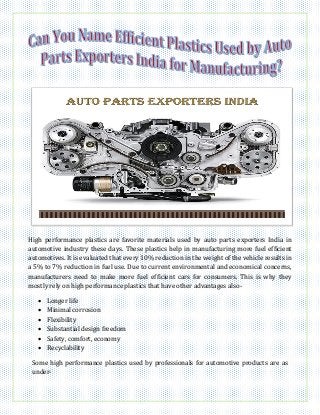 High performance plastics are favorite materials used by auto parts exporters India in
automotive industry these days. These plastics help in manufacturing more fuel efficient
automotives. It is evaluated that every 10% reduction in the weight of the vehicle results in
a 5% to 7% reduction in fuel use. Due to current environmental and economical concerns,
manufacturers need to make more fuel efficient cars for consumers. This is why they
mostly rely on high performance plastics that have other advantages also-
 Longer life
 Minimal corrosion
 Flexibility
 Substantial design freedom
 Safety, comfort, economy
 Recyclability
Some high performance plastics used by professionals for automotive products are as
under-
 