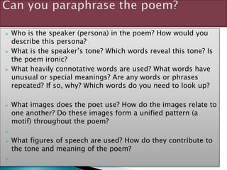  Who is the speaker (persona) in the poem? How would you
describe this persona?
 What is the speaker’s tone? Which words reveal this tone? Is
the poem ironic?
 What heavily connotative words are used? What words have
unusual or special meanings? Are any words or phrases
repeated? If so, why? Which words do you need to look up?
 What images does the poet use? How do the images relate to
one another? Do these images form a unified pattern (a
motif) throughout the poem?

 What figures of speech are used? How do they contribute to
the tone and meaning of the poem?

 